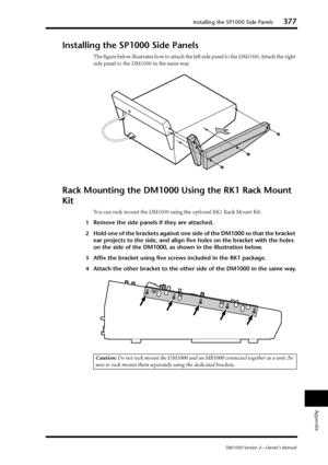 Page 377Installing the SP1000 Side Panels377
DM1000 Version 2—Owner’s Manual
Appendix
Installing the SP1000 Side Panels
The ﬁgure below illustrates how to attach the left side panel to the DM1000. Attach the right 
side panel to the DM1000 in the same way.
Rack Mounting the DM1000 Using the RK1 Rack Mount 
Kit
You can rack mount the DM1000 using the optional RK1 Rack Mount Kit.
1Remove the side panels if they are attached.
2Hold one of the brackets against one side of the DM1000 so that the bracket 
ear projects...