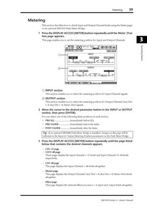 Page 39Metering39
DM1000 Version 2—Owner’s Manual
3
Operating Basics
Metering
This section describes how to check Input and Output Channel levels using the Meter pages 
or an optional MB1000 Peak Meter Bridge.
1Press the DISPLAY ACCESS [METER] button repeatedly until the Meter | Posi-
tion page appears.
This page enables you to set the metering position for Input and Output Channels.
AINPUT section
This section enables you to select the metering position for Input Channel signals.
BOUTPUT section
This section...