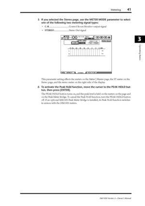 Page 41Metering41
DM1000 Version 2—Owner’s Manual
3
Operating Basics
5If you selected the Stereo page, use the METER MODE parameter to select 
one of the following two metering signal types:
•C-R................................. Control Room Monitor output signal
•STEREO......................... Stereo Out signal
This parameter setting affects the meters on the Meter | Master page, the ST meter on the 
Stereo page, and the stereo meter on the right side of the display.
6To activate the Peak Hold function, move...