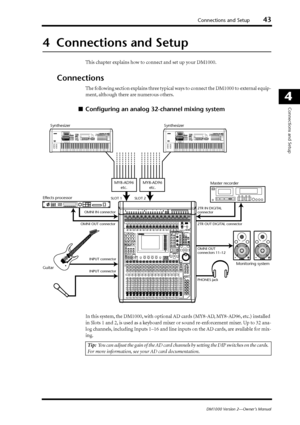 Page 43Connections and Setup43
DM1000 Version 2—Owner’s Manual
4
Connections and Setup
4  Connections and Setup
This chapter explains how to connect and set up your DM1000.
Connections
The following section explains three typical ways to connect the DM1000 to external equip-
ment, although there are numerous others.
■Conﬁguring an analog 32-channel mixing system
In this system, the DM1000, with optional AD cards (MY8-AD, MY8-AD96, etc.) installed 
in Slots 1 and 2, is used as a keyboard mixer or sound...