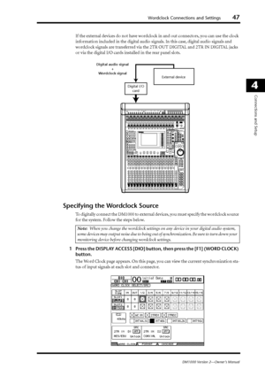 Page 47Wordclock Connections and Settings47
DM1000 Version 2—Owner’s Manual
4
Connections and Setup
If the external devices do not have wordclock in and out connectors, you can use the clock 
information included in the digital audio signals. In this case, digital audio signals and 
wordclock signals are transferred via the 2TR OUT DIGITAL and 2TR IN DIGITAL jacks 
or via the digital I/O cards installed in the rear panel slots.
Specifying the Wordclock Source
To digitally connect the DM1000 to external devices,...