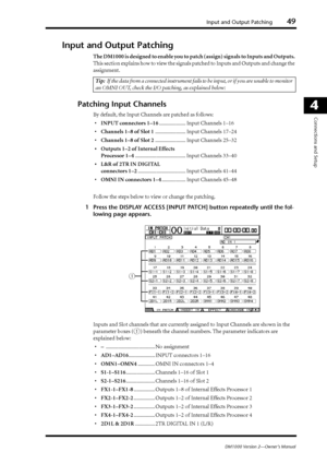 Page 49Input and Output Patching49
DM1000 Version 2—Owner’s Manual
4
Connections and Setup
Input and Output Patching
The DM1000 is designed to enable you to patch (assign) signals to Inputs and Outputs. 
This section explains how to view the signals patched to Inputs and Outputs and change the 
assignment.
Patching Input Channels
By default, the Input Channels are patched as follows:
•INPUT connectors 1–16.................... Input Channels 1–16
•Channels 1–8 of Slot 1....................... Input Channels...