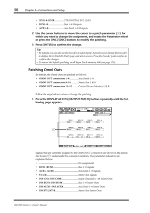 Page 5050Chapter 4—Connections and Setup
DM1000 Version 2—Owner’s Manual
•2D2L & 2D2R............... 2TR DIGITAL IN 2 (L/R)
•BUS1–8.......................... Bus 1–8 Outputs
•AUX1–8......................... Aux Send 1–8 Outputs
2Use the cursor buttons to move the cursor to a patch parameter (
1) for 
which you want to change the assignment, and rotate the Parameter wheel 
or press the [INC]/[DEC] buttons to modify the patching.
3Press [ENTER] to conﬁrm the change.
Patching Omni Outs
By default, the Omni Outs...