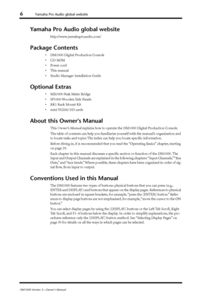 Page 6 
6 
Yamaha Pro Audio global website 
DM1000 Version 2—Owner’s Manual 
Yamaha Pro Audio global website 
http://www.yamahaproaudio.com/
 
Package Contents 
•DM1000 Digital Production Console
•CD-ROM
•Power cord
•This manual
•Studio Manager Installation Guide
 
Optional Extras 
•MB1000 Peak Meter Bridge
•SP1000 Wooden Side Panels
•RK1 Rack Mount Kit
•mini YGDAI I/O cards
 
About this Owner’s Manual 
This 
 
Owner’s Manual
 
 explains how to operate the DM1000 Digital Production Console.
The table of...