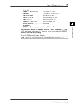 Page 51Input and Output Patching51
DM1000 Version 2—Owner’s Manual
4
Connections and Setup
•SURR XXX
(“XXX” is a channel name)............... Surround Monitor Outs
•CR-L/CR-R........................................... Control Room Monitor signals
•CAS BUS1–BUS8................................ Bus 1–8 Cascade Outs
•CAS AUX1–AUX8............................... Aux Send 1–8 Cascade Outs
•CAS ST-L/ST-R.................................... Stereo Bus Cascade Outs
•CASSOLOL/CASSOLOR................... Solo Bus Cascade...