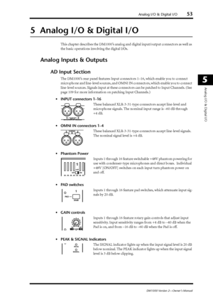 Page 53Analog I/O & Digital I/O53
DM1000 Version 2—Owner’s Manual
5
Analog I/O & Digital I/O
5  Analog I/O & Digital I/O
This chapter describes the DM1000’s analog and digital input/output connectors as well as 
the basic operations involving the digital I/Os.
Analog Inputs & Outputs
AD Input Section
The DM1000’s rear panel features Input connectors 1–16, which enable you to connect  
microphone and line-level sources, and OMNI IN connectors, which enable you to connect 
line-level sources. Signals input at...