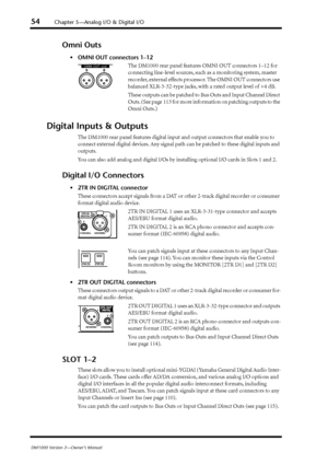 Page 5454Chapter 5—Analog I/O & Digital I/O
DM1000 Version 2—Owner’s Manual
Omni Outs
•OMNI OUT connectors 1–12
The DM1000 rear panel features OMNI OUT connectors 1–12 for 
connecting line-level sources, such as a monitoring system, master 
recorder, external effects processor. The OMNI OUT connectors use 
balanced XLR-3-32-type jacks, with a rated output level of +4 dB.
These outputs can be patched to Bus Outs and Input Channel Direct 
Outs. (See page  113 for more information on patching outputs to the 
Omni...