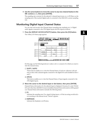 Page 57Monitoring Digital Input Channel Status57
DM1000 Version 2—Owner’s Manual
5
Analog I/O & Digital I/O
4Use the cursor buttons to move the cursor to any two-channel button in t\
he 
SRC sections (
1), then press [ENTER].
The sampling rate converter for the selected 2-channel input turns on or off. When on, the 
sampling rate of the received digital audio is converted to the DM1000’s current sampling 
rate.
Monitoring Digital Input Channel Status
Y ou can view and monitor the Channel Status (sampling rate,...