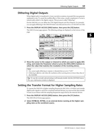 Page 59Dithering Digital Outputs59
DM1000 Version 2—Owner’s Manual
5
Analog I/O & Digital I/O
Dithering Digital Outputs
When digital audio is transferred to lower-resolutio n systems, truncated bits may generate 
unpleasant noise. To cancel the audible effect of this noise, a small complement of noise is 
intentionally added to the digital outputs. This process is called “dithering.”
On the DM1000, you can dither the 2TR Digital Outputs and Slot Outputs. For example, 
y ou can apply dithering to the DM1000...