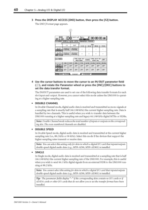 Page 6060Chapter 5—Analog I/O & Digital I/O
DM1000 Version 2—Owner’s Manual
3Press the DISPLAY ACCESS [DIO] button, then press the [F2] button.
The DIO | Format page appears.
4 Use the cursor buttons to move the cursor to an IN/OUT parameter ﬁeld\
 
(
1), and rotate the Parameter wheel or press the [INC]/[DEC] buttons to 
set the data transfer format.
The IN/OUT parameters are used to set one of the following data transfer formats for each 
slot input and output. However, you cannot select this mode unless the...