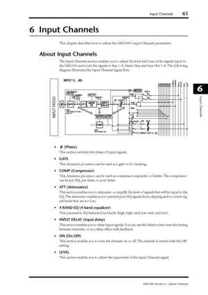 Page 61Input Channels61
DM1000 Version 2—Owner’s Manual
6
Input Channels
6  Input Channels
This chapter describes how to adjust the DM1000’s Input Channel parameters.
About Input Channels
The input Channel section enables you to adjust the level and tone of the signals input to 
the DM1000 and route the signals to Bus 1–8, Stereo Bus, and Aux Out 1–8. The following 
diagram illustrates the Input Channel signal ﬂow.
• (Phase)
This section switches the phase of input signals.
•GATE
This dynamics processor can be...