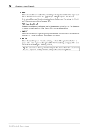 Page 6262Chapter 6—Input Channels
DM1000 Version 2—Owner’s Manual
•PAN
This section enables you to adjust the pan setting of the signals routed from the Input Chan-
nels to the Stereo Bus. You can also apply the pan setting to a pair of Bus channels.
If the internal Surround Sound setting is activated, the Surround Pan settings for 3-1, 5.1, 
and 6.1 channels are available (see page 125).
•AUX (Aux Send level)
This section enables you to adjust the level of signals routed to Aux Out 1–8. The signals can 
be...