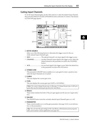 Page 65Setting the Input Channels from the Display65
DM1000 Version 2—Owner’s Manual
6
Input Channels
Gating Input Channels
To set the Input Channel gates, use the [SEL] buttons to select the desired Input Channel, 
then press the DISPLAY ACCESS [DYNAMICS] button, then the [F1] button. The Dynam-
ics | Gate Edit page appears.
AKEYIN SOURCE
Select one of the following buttons to determine the trigger source for the cur-
rently-selected Input Channel’s gate.
•SELF............................... The selected...