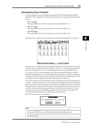 Page 67Setting the Input Channels from the Display67
DM1000 Version 2—Owner’s Manual
6
Input Channels
Attenuating Input Channels
To set the attenuator for each channel, press the SELECTED CHANNEL EQUALIZER 
[DISPLAY] button repeatedly until the page listed below that contains the desired channels 
appears.
-ATT 1-16 page
This page enables you to set the attenuators for Input Channels 1–16.
-ATT 17-32 page
This page enables you to set the attenuators for Input Channels 17–32.
-ATT 33-48 page
This page enables...