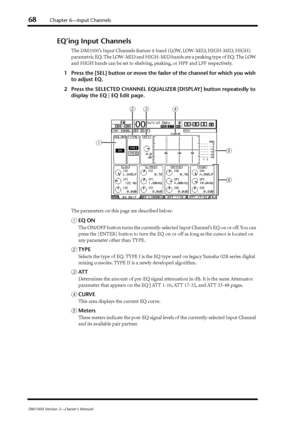 Page 6868Chapter 6—Input Channels
DM1000 Version 2—Owner’s Manual
EQ’ing Input Channels
The DM1000’s Input Channels feature 4-band (LOW, LOW-MID, HIGH-MID, HIGH) 
parametric EQ. The LOW-MID and HIGH-MID bands are a peaking type of EQ. The LOW 
and HIGH bands can be set to shelving, peaking, or HPF and LPF respectively.
1Press the [SEL] button or move the fader of the channel for which you wish 
to adjust EQ.
2Press the SELECTED CHANNEL EQUALIZER [DISPLAY] button repeatedly to 
display the EQ | EQ Edit page.
The...