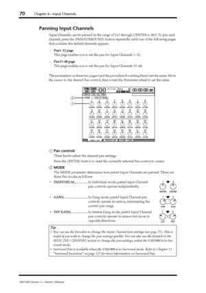 Page 7070Chapter 6—Input Channels
DM1000 Version 2—Owner’s Manual
Panning Input Channels
Input Channels can be panned in the range of L63 through CENTER to R63. To pan each 
channel, press the [PAN/SURROUND] button repeatedly until one of the following pages 
that contains the desired channels appears.
-Pan1-32 page
This page enables you to set the pan for Input Channels 1–32.
-Pan33-48 page
This page enables you to set the pan for Input Channels 33–48.
The parameters on these two pages (and the procedure for...