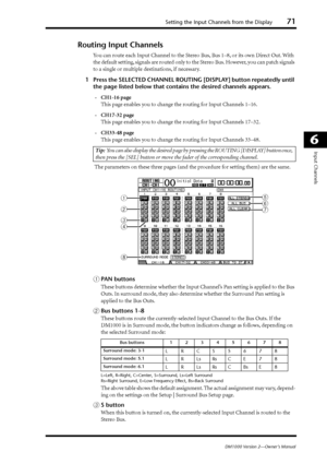 Page 71Setting the Input Channels from the Display71
DM1000 Version 2—Owner’s Manual
6
Input Channels
Routing Input Channels
You can route each Input Channel to the Stereo Bus, Bus 1–8, or its own Direct Out. With 
the default setting, signals are routed only to the Stereo Bus. However, you can patch signals 
to a single or multiple destinations, if necessary.
1Press the SELECTED CHANNEL ROUTING [DISPLAY] button repeatedly until 
the page listed below that contains the desired channels appears.
-CH1-16 page...