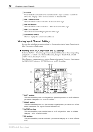 Page 7272Chapter 6—Input Channels
DM1000 Version 2—Owner’s Manual
DD button
When this button is turned on, the currently-selected Input Channel is routed to its 
Direct Out. See page 115 for more information on the Direct Out.
EALL STEREO button
This button turns on the S button for all channels on the page.
FALL BUS button
This button turns on the Bus buttons 1–8 for all channels on the page.
GALL CLEAR button
This button clears all routing assignments on the page.
HSURROUND MODE
This ﬁeld displays the current...