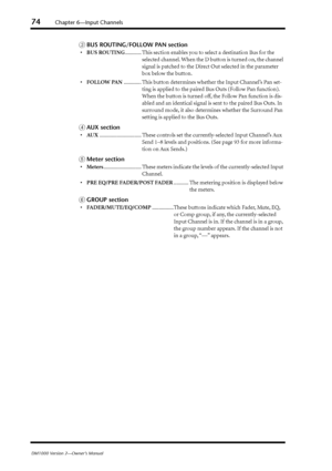 Page 7474Chapter 6—Input Channels
DM1000 Version 2—Owner’s Manual
CBUS ROUTING/FOLLOW PAN section
•BUS ROUTING............ This section enables you to select a destination Bus for the 
selected channel. When the D button is turned on, the channel 
signal is patched to the Direct Out selected in the parameter 
box below the button.
•FOLLOW PAN............. This button determines whether the Input Channel’s Pan set-
ting is applied to the paired Bus Outs (Follow Pan function). 
When the button is turned off, the...