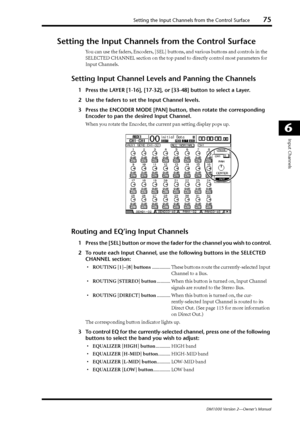 Page 75Setting the Input Channels from the Control Surface75
DM1000 Version 2—Owner’s Manual
6
Input Channels
Setting the Input Channels from the Control Surface
You can use the faders, Encoders, [SEL] buttons, and various buttons and controls in the 
SELECTED CHANNEL section on the top panel to directly control most parameters for 
Input Channels.
Setting Input Channel Levels and Panning the Channels
1Press the LAYER [1-16], [17-32], or [33-48] button to select a Layer.
2Use the faders to set the Input Channel...