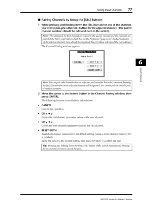 Page 77Pairing Input Channels77
DM1000 Version 2—Owner’s Manual
6
Input Channels
■Pairing Channels by Using the [SEL] Buttons
1While pressing and holding down the [SEL] button for one of the channels 
you wish to pair, press the [SEL] button for the adjacent channel. (The paired 
channel numbers should be odd and even in this order).
The Channel Pairing window appears.
2Move the cursor to the desired button in the Channel Pairing window, then 
press [ENTER].
The following buttons are available in this window:...