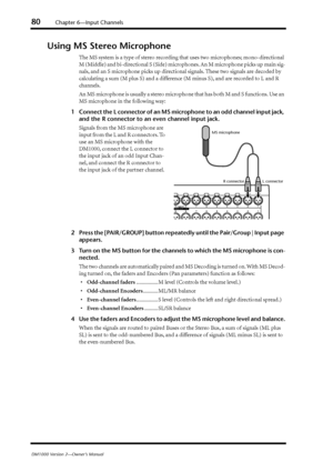 Page 8080Chapter 6—Input Channels
DM1000 Version 2—Owner’s Manual
Using MS Stereo Microphone
The MS system is a type of stereo recording that uses two microphones; mono-directional 
M (Middle) and bi-directional S (Side) microphones. An M microphone picks up main sig-
nals, and an S microphone picks up directional signals. These two signals are decoded by 
calculating a sum (M plus S) and a difference (M minus S), and are recorded to L and R 
channels.
An MS microphone is usually a stereo microphone that has...