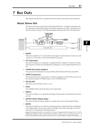 Page 81Bus Outs81
DM1000 Version 2—Owner’s Manual
7
Bus Outs
7  Bus Outs
This chapter describes how to adjust the DM1000’s Stereo Out and Bus Out parameters.
About Stereo Out
The Stereo Out section receives Input Channel and Bus Out 1–8 signals, mixes them into 
two channels, processes them using on-board EQ, compressor, etc., then routes them to two 
channel output connectors. The following diagram illustrates the Stereo Out signal ﬂow.
•INSERT
This section enables you to route the Stereo Out signals to...