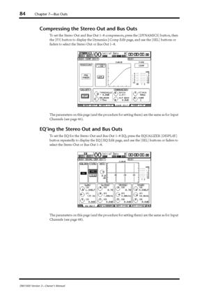 Page 8484Chapter 7—Bus Outs
DM1000 Version 2—Owner’s Manual
Compressing the Stereo Out and Bus Outs
To set the Stereo Out and Bus Out 1–8 compressors, press the [DYNAMICS] button, then 
the [F3] button to display the Dynamics | Comp Edit page, and use the [SEL] buttons or 
faders to select the Stereo Out or Bus Out 1–8.
The parameters on this page (and the procedure for setting them) are the same as for Input 
Channels (see page 66).
EQ’ing the Stereo Out and Bus Outs
To set the EQ for the Stereo Out and Bus...