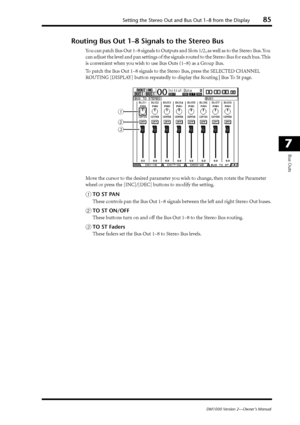 Page 85Setting the Stereo Out and Bus Out 1–8 from the Display85
DM1000 Version 2—Owner’s Manual
7
Bus Outs
Routing Bus Out 1–8 Signals to the Stereo Bus
You can patch Bus Out 1–8 signals to Outputs and Slots 1/2, as well as to the Stereo Bus. You 
can adjust the level and pan settings of the signals routed to the Stereo Bus for each bus. This 
is convenient when you wish to use Bus Outs (1–8) as a Group Bus.
To patch the Bus Out 1–8 signals to the Stereo Bus, press the SELECTED CHANNEL 
ROUTING [DISPLAY]...