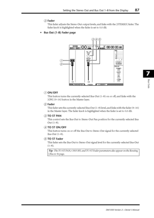 Page 87Setting the Stereo Out and Bus Out 1–8 from the Display87
DM1000 Version 2—Owner’s Manual
7
Bus Outs
CFader
This fader adjusts the Stereo Out output levels, and links with the [STEREO] fader. The 
fader knob is highlighted when the fader is set to 0.0 dB.
•Bus Out (1–8) Fader page
AON/OFF
This button turns the currently-selected Bus Out (1–8) on or off, and links with the 
[ON] (9–16) button in the Master layer.
BFader
This fader sets the currently-selected Bus Out (1–8) level, and links with the fader...