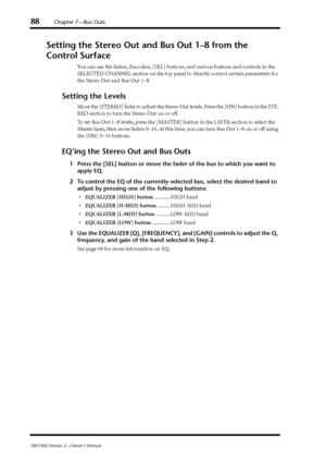 Page 8888Chapter 7—Bus Outs
DM1000 Version 2—Owner’s Manual
Setting the Stereo Out and Bus Out 1–8 from the 
Control Surface
You can use the faders, Encoders, [SEL] buttons, and various buttons and controls in the 
SELECTED CHANNEL section on the top panel to directly control certain parameters for 
the Stereo Out and Bus Out 1–8.
Setting the Levels
Move the [STEREO] fader to adjust the Stereo Out levels. Press the [ON] button in the STE-
REO section to turn the Stereo Out on or off.
To set Bus Out 1–8 levels,...