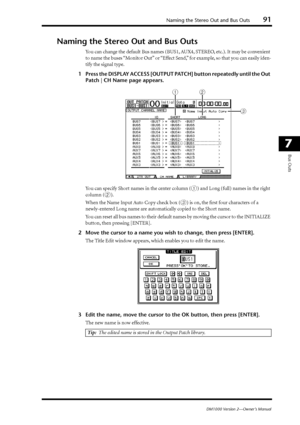 Page 91Naming the Stereo Out and Bus Outs91
DM1000 Version 2—Owner’s Manual
7
Bus Outs
Naming the Stereo Out and Bus Outs
You can change the default Bus names (BUS1, AUX4, STEREO, etc.). It may be convenient 
to name the buses “Monitor Out” or “Effect Send,” for example, so that you can easily iden-
tify the signal type.
1Press the DISPLAY ACCESS [OUTPUT PATCH] button repeatedly until the Out 
Patch | CH Name page appears.
You can specify Short names in the center column (
1) and Long (full) names in the right...