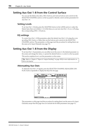 Page 9494Chapter 8—Aux Sends
DM1000 Version 2—Owner’s Manual
Setting Aux Out 1–8 from the Control Surface
You can use the faders, Encoders, [SEL] buttons, and various buttons and controls in the 
SELECTED CHANNEL section on the top panel to directly control certain parameters for 
Aux Out 1–8.
Setting Levels
To set Aux Out 1–8 levels, press the [MASTER] button in the LAYER section to select the 
Master layer, then move faders 1–8. At this time, you can turn Aux Out 1–8 on or off using 
the corresponding [ON]...