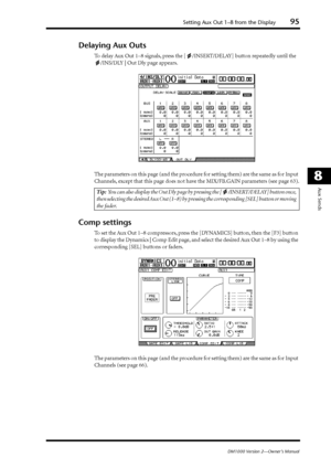 Page 95Setting Aux Out 1–8 from the Display95
DM1000 Version 2—Owner’s Manual
8
Aux Sends
Delaying Aux Outs
To delay Aux Out 1–8 signals, press the [ /INSERT/DELAY] button repeatedly until the 
/INS/DLY | Out Dly page appears.
The parameters on this page (and the procedure for setting them) are the same as for Input 
Channels, except that this page does not have the MIX/FB.GAIN parameters (see page 63).
Comp settings
To set the Aux Out 1–8 compressors, press the [DYNAMICS] button, then the [F3] button 
to...