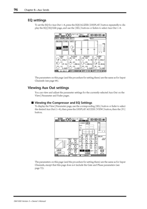 Page 9696Chapter 8—Aux Sends
DM1000 Version 2—Owner’s Manual
EQ settings
To set the EQ for Aux Out 1–8, press the EQUALIZER [DISPLAY] button repeatedly to dis-
play the EQ | EQ Edit page, and use the [SEL] buttons or faders to select Aux Out 1–8.
The parameters on this page (and the procedure for setting them) are the same as for Input 
Channels (see page 68).
Viewing Aux Out settings
You can view and adjust the parameter settings for the currently-selected Aux Out on the 
View | Parameter and Fader pages....