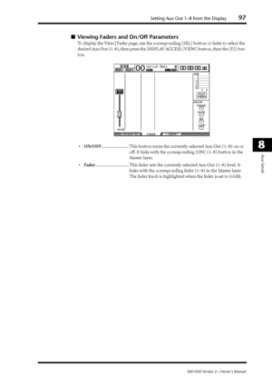 Page 97Setting Aux Out 1–8 from the Display97
DM1000 Version 2—Owner’s Manual
8
Aux Sends
■Viewing Faders and On/Off Parameters
To display the View | Fader page, use the corresponding [SEL] button or fader to select the 
desired Aux Out (1–8), then press the DISPLAY ACCESS [VIEW] button, then the [F2] but-
ton.
•ON/OFF......................... This button turns the currently-selected Aux Out (1–8) on or 
off. It links with the corresponding [ON] (1–8) button in the 
Master layer....