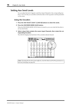 Page 9898Chapter 8—Aux Sends
DM1000 Version 2—Owner’s Manual
Setting Aux Send Levels
You can adjust the level of signals routed from Input Channels to the corresponding Aux 
Out (1–8). To do this, you can either use the Encoders on the top panel or set the parameters 
on the screen.
Using the Encoders
1Press the AUX SELECT [AUX 1]–[AUX 8] buttons to select the sends.
2Press the ENCODER MODE [AUX] button.
When the ENCODER MODE [AUX] button is turned on, you can rotate the Encoders to 
set Aux Send levels....