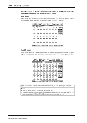 Page 100100Chapter 8—Aux Sends
DM1000 Version 2—Owner’s Manual
3Move the cursor to the FIXED or VARIABLE button in the MODE section for 
the currently-selected Aux Send to select a mode.
•Fixed Mode
In this mode, Aux Send levels are ﬁxed at nominal (0.0dB). Also, channel ON/OFF buttons 
appear instead of the Send level rotary controls and PRE/POST buttons.
•Variable Mode
In this mode, Aux Send levels are variable and the signal source point can be either pre-fader 
or post-fader. Channel Send level rotary...