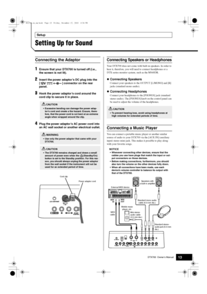 Page 13DTX700  Owner’s Manual13
Setup
Setting Up for Sound
1Ensure that your DTX700 is turned off (i.e., 
the screen is not lit).
2Insert the power adaptor’s DC plug into the 
[ ] connector on the rear 
panel.
3Hook the power adaptor’s cord around the 
cord clip to secure it in place.
4Plug the power adaptor’s AC power cord into 
an AC wall socket or another electrical outlet.
Your DTX700 does not come with bu ilt-in speakers. In order to 
hear it, therefore, you will need to connect headphones or a 
DTX-series...