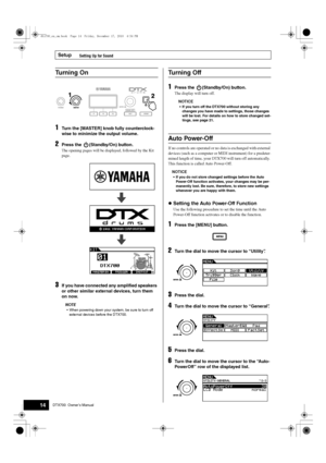 Page 14Setup
14DTX700  Owner’s Manual
Setting Up for Sound
1Turn the [MASTER] knob fully counterclock-
wise to minimize the output volume.
2Press the  (Standby/On) button.
The opening pages will be displayed, followed by the Kit 
page.
3If you have connected any amplified speakers 
or other similar external devices, turn them 
on now. 
NOTE
 When powering do wn your system,  be sure to t urn off 
external devices before the DTX700.
1Press the  (Standby/On) button.
The display will turn off.
NOTICE
 If you turn...