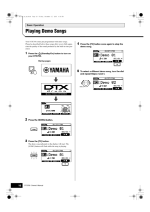 Page 16Basic Operation
16DTX700  Owner’s Manual
Playing Demo Songs
Your DTX700 comes pre-programmed with demo songs. 
Played as described below, these songs allow you to fully appre-
ciate the quality of the sound pr oduced by the built-in tone gen-
erator.
1Press the  (Standby/On) button to turn on 
your DTX700.
Startup pages
2Press the [SONG] button.
3Press the [F3] button.
The demo song indicated on  the display will start. The 
[SONG] button will flash wh ile the song is playing.
4Press the [F3] button once...