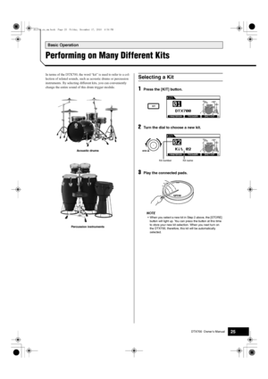 Page 25DTX700  Owner’s Manual25
Basic Operation
Performing on Many Different Kits
In terms of the DTX700, the word “kit” is used to refer to a col-
lection of related sounds, such  as acoustic drums or percussion 
instruments. By selecting differ ent kits, you can conveniently 
change the entire sound of this drum trigger module.
1Press the [KIT] button.
2Turn the dial to choose a new kit.
3Play the connected pads.
NOTE
 When you select a ne w kit in Step 2 above, the [STORE] 
bu tton w ill light  up. You can...