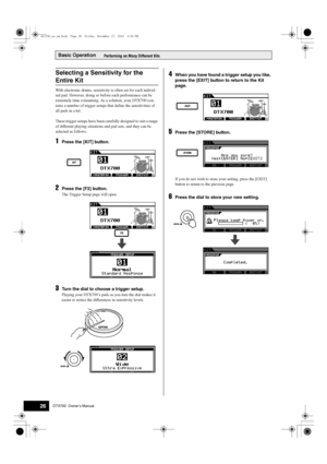 Page 26Basic Operation
26DTX700  Owner’s Manual
Performing on Many Different Kits
With electronic drums, sensitivity  is often set for each individ-
ual pad. However, doing so be fore each performance can be 
extremely time cons uming. As a solution, your DTX700 con-
tains a number of trigger setups th at define the sensitivities of 
all pads in a kit.
These trigger setups have been ca refully designed to suit a range 
of different playing situations and pad sets, and they can be 
selected as follows.
1Press...