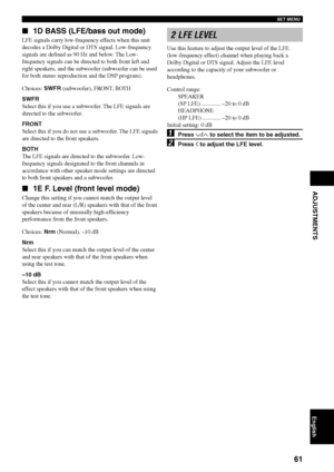 Page 65SET MENU
61
English
ADJUSTMENTS
1D BASS (LFE/bass out mode)
LFE signals carry low-frequency effects when this unit
decodes a Dolby Digital or DTS signal. Low-frequency
signals are defined as 90 Hz and below. The Low-
frequency signals can be directed to both front left and
right speakers, and the subwoofer (subwoofer can be used
for both stereo reproduction and the DSP program).
Choices: SWFR (subwoofer), FRONT, BOTH
SWFR
Select this if you use a subwoofer. The LFE signals are
directed to the...