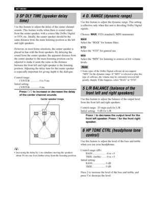 Page 66SET MENU
62
L
CC
R
RLRR
3 SP DLY TIME (speaker delay
time)
Use this feature to adjust the delay of the center channel
sounds. This feature works when there is sound output
from the center speaker, with a source like Dolby Digital
or DTS, etc. Ideally, the center speaker should be the
same distance from the main listening position as the left
and right speakers.
However, in most home situations, the center speaker is
placed in line with the front speakers. By delaying the
sound from the center speaker,...