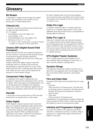 Page 109105
Appendix
Appendix
Glossary
Bit Stream
A signal that is compressed and changed into digital
format. Then depending on the decoder it can be
processed as 5.1 multi-channel audio.
Channel (ch)
A channel is an audio type that has been divided based
on range and other characteristics.
Ex. 5.1 channel
• Front Speakers, Left (1ch), Right (1ch)
• Center Speaker (1 ch)
• Surround Speakers, Left (1ch), Right (1ch)
• Subwoofer (1 ch x 0.1* = 0.1 ch)
* In contrast to a full 1-channel band, a component designed...