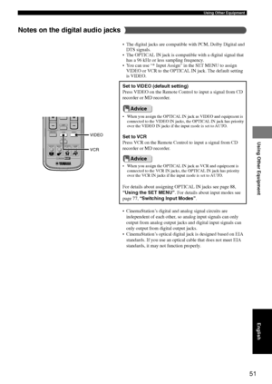 Page 5551
Using Other Equipment
Using Other Equipment
English
Advice
Advice
• When you assign the OPTICAL IN jack as VIDEO and equipment is
connected to the VIDEO IN jacks, the OPTICAL IN jack has priority
over the VIDEO IN jacks if the input mode is set to AUTO.
• CinemaStation’s digital and analog signal circuits are
independent of each other, so analog input signals can only
output from analog output jacks and digital input signals can
only output from digital output jacks.
• CinemaStation’s optical digital...