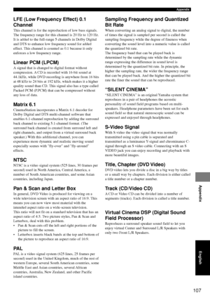 Page 111107
Appendix
Appendix
English
LFE (Low Frequency Effect) 0.1
Channel
This channel is for the reproduction of low bass signals.
The frequency range for this channel is 20 Hz to 120 Hz.
It is added to the full-range 5 channels in Dolby Digital
and DTS to enhance low frequency sound for added
effect. This channel is counted as 0.1 because it only
enforces a low frequency range.
Linear PCM (LPCM)
A signal that is changed to digital format without
compression. A CD is recorded with 16-bit sound at
44.1kHz,...