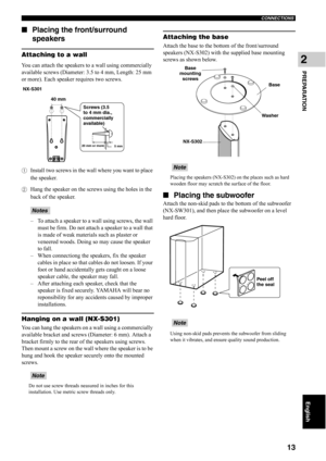 Page 18CONNECTIONS
13
English
PREPARATION
2
■Placing the front/surround 
speakers
Attaching to a wall
You can attach the speakers to a wall using commercially 
available screws (Diameter: 3.5 to 4 mm, Length: 25 mm 
or more). Each speaker requires two screws.
1Install two screws in the wall where you want to place 
the speaker.
2Hang the speaker on the screws using the holes in the 
back of the speaker.
– To attach a speaker to a wall using screws, the wall 
must be firm. Do not attach a speaker to a wall that...