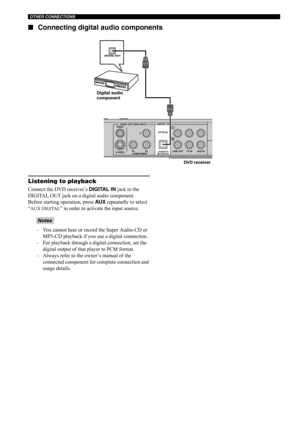 Page 27OTHER CONNECTIONS
22 ■Connecting digital audio components
Listening to playback
Connect the DVD receiver’s DIGITAL IN jack to the 
DIGITAL OUT jack on a digital audio component.
Before starting operation, press AU X repeatedly to select 
“
AUX DIGITAL” in order to activate the input source.
– You cannot hear or record the Super Audio-CD or 
MP3-CD playback if you use a digital connection. 
– For playback through a digital connection, set the 
digital output of that player to PCM format. 
– Always refer...